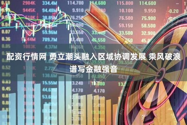 配资行情网 勇立潮头融入区域协调发展 乘风破浪谱写金融强音