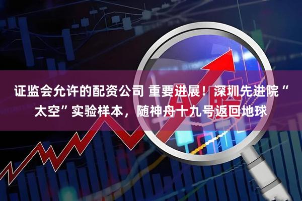 证监会允许的配资公司 重要进展！深圳先进院“太空”实验样本，随神舟十九号返回地球