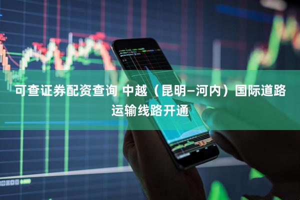 可查证券配资查询 中越（昆明—河内）国际道路运输线路开通