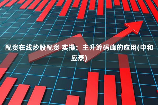 配资在线炒股配资 实操：主升筹码峰的应用(中和应泰)