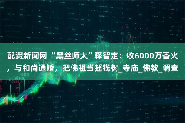 配资新闻网 “黑丝师太”释智定：收6000万香火，与和尚通婚，把佛祖当摇钱树_寺庙_佛教_调查