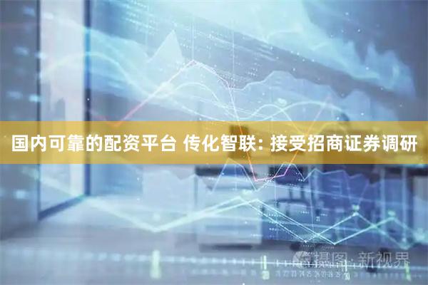 国内可靠的配资平台 传化智联: 接受招商证券调研
