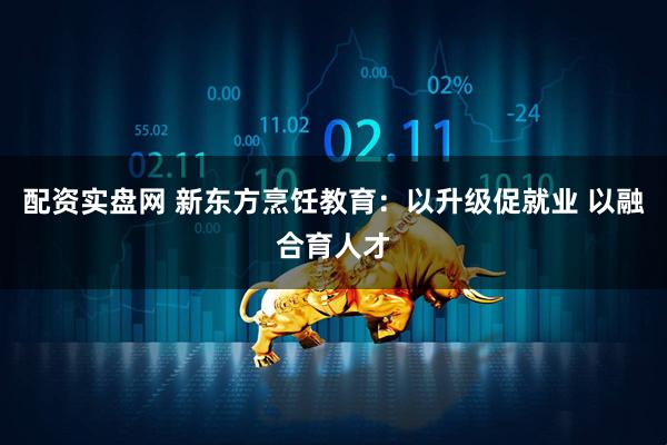 配资实盘网 新东方烹饪教育：以升级促就业 以融合育人才